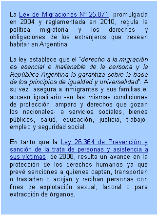 Cuadro de texto: La Ley de Migraciones Nº 25.871, promulgada en 2004 y reglamentada en 2010, regula la política migratoria y los derechos y obligaciones de los extranjeros que desean habitar en Argentina.     La ley establece que el “derecho a la migración es esencial e inalienable de la persona y la República Argentina lo garantiza sobre la base de los principios de igualdad y universalidad”. A su vez, asegura a inmigrantes y sus familias el acceso igualitario -en las mismas condiciones de protección, amparo y derechos que gozan los nacionales- a servicios sociales, bienes públicos, salud, educación, justicia, trabajo, empleo y seguridad social.    En tanto que la Ley 26.364 de Prevención y sanción de la trata de personas y asistencia a sus víctimas, de 2008, resulta un avance en la protección de los derechos humanos ya que prevé sanciones a quienes capten, transporten o trasladen o acojan y reciban personas con fines de explotación sexual, laboral o para extracción de órganos.    
